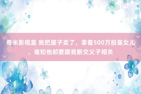 奇米影视盒 我把屋子卖了，拿着500万投靠女儿，谁知他却要跟我断交父子相关