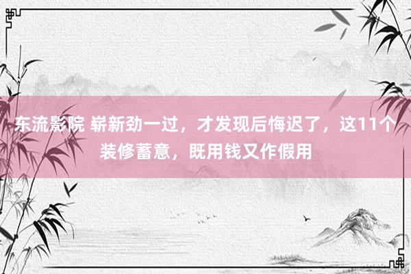 东流影院 崭新劲一过，才发现后悔迟了，这11个装修蓄意，既用钱又作假用