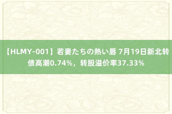 【HLMY-001】若妻たちの熱い唇 7月19日新北转债高潮0.74%，转股溢价率37.33%