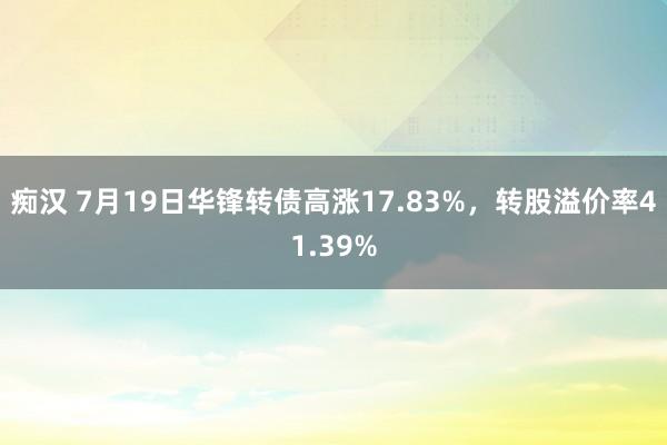 痴汉 7月19日华锋转债高涨17.83%，转股溢价率41.39%