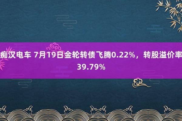 痴汉电车 7月19日金轮转债飞腾0.22%，转股溢价率39.79%