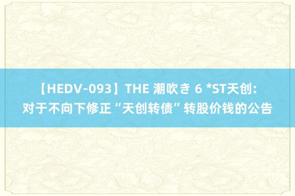 【HEDV-093】THE 潮吹き 6 *ST天创: 对于不向下修正“天创转债”转股价钱的公告