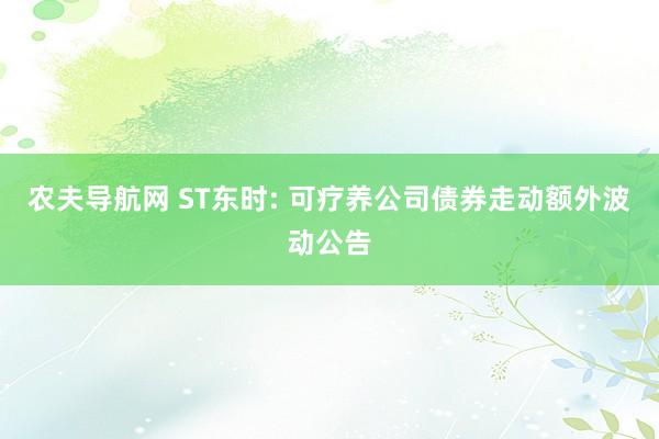 农夫导航网 ST东时: 可疗养公司债券走动额外波动公告