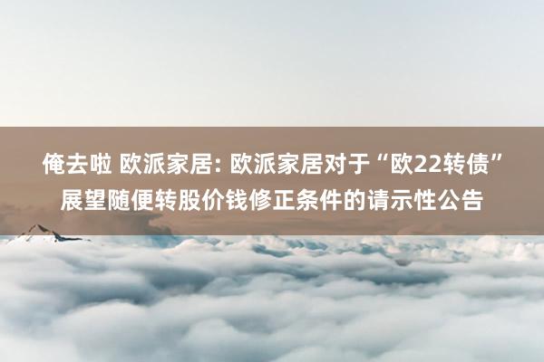 俺去啦 欧派家居: 欧派家居对于“欧22转债”展望随便转股价钱修正条件的请示性公告