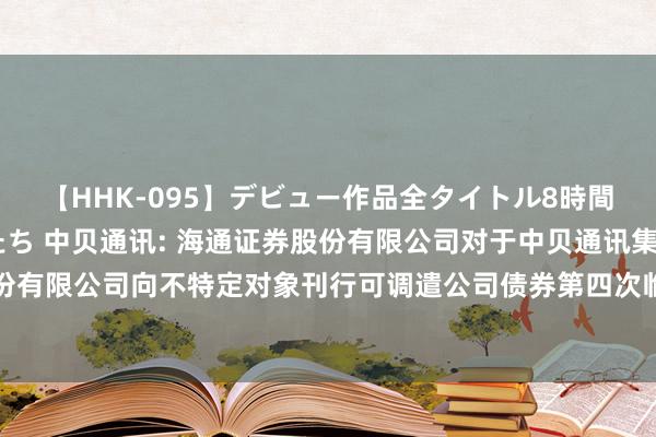 【HHK-095】デビュー作品全タイトル8時間 百花で脱いだオンナたち 中贝通讯: 海通证券股份有限公司对于中贝通讯集团股份有限公司向不特定对象刊行可调遣公司债券第四次临时受托贬责事务敷陈（2024年度）