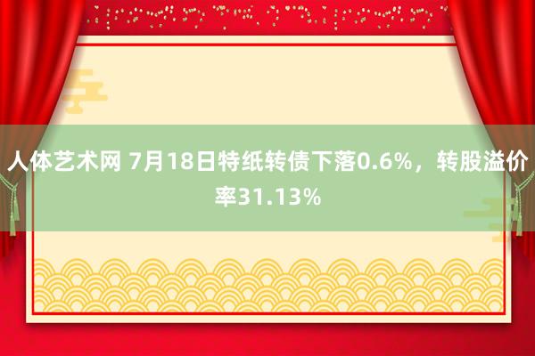 人体艺术网 7月18日特纸转债下落0.6%，转股溢价率31.13%