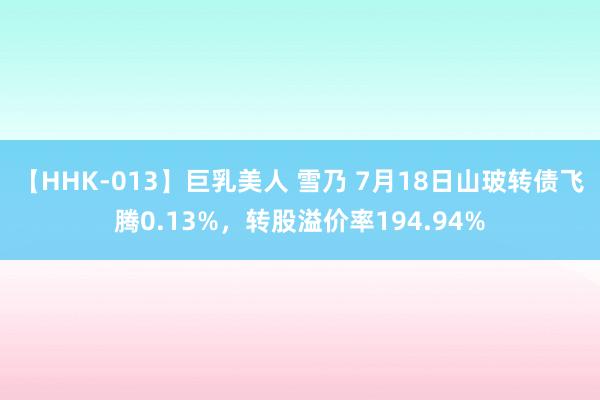 【HHK-013】巨乳美人 雪乃 7月18日山玻转债飞腾0.13%，转股溢价率194.94%