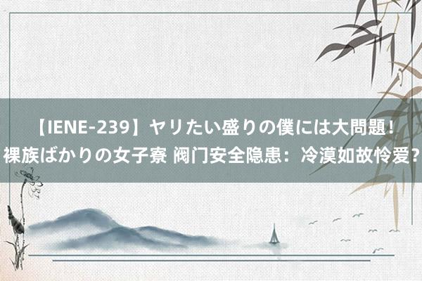 【IENE-239】ヤリたい盛りの僕には大問題！裸族ばかりの女子寮 阀门安全隐患：冷漠如故怜爱？