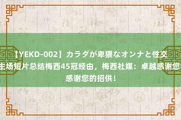 【YEKD-002】カラダが卑猥なオンナと性交 迈阿密主场短片总结梅西45冠经由，梅西社媒：卓越感谢您的招供！