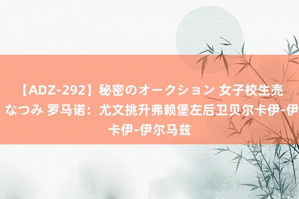 【ADZ-292】秘密のオークション 女子校生売ります なつみ 罗马诺：尤文挑升弗赖堡左后卫贝尔卡伊-伊尔马兹