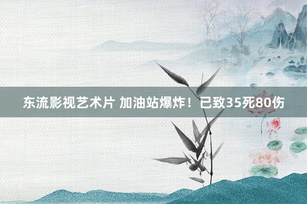 东流影视艺术片 加油站爆炸！已致35死80伤