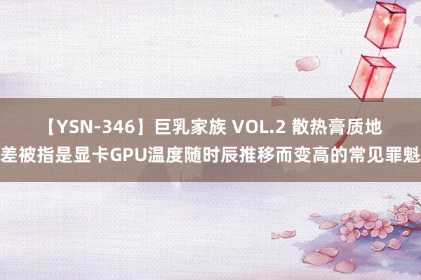 【YSN-346】巨乳家族 VOL.2 散热膏质地差被指是显卡GPU温度随时辰推移而变高的常见罪魁