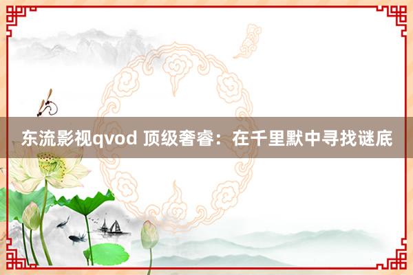 东流影视qvod 顶级奢睿：在千里默中寻找谜底