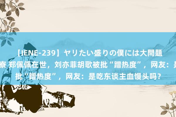 【IENE-239】ヤリたい盛りの僕には大問題！裸族ばかりの女子寮 郑佩佩在世，刘亦菲胡歌被批“蹭热度”，网友：是吃东谈主血馒头吗？