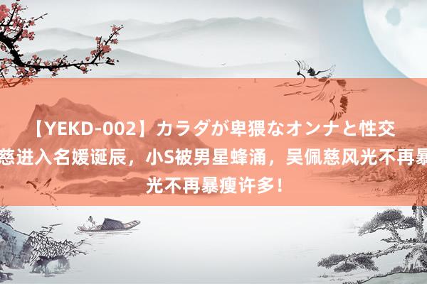 【YEKD-002】カラダが卑猥なオンナと性交 小S吴佩慈进入名媛诞辰，小S被男星蜂涌，吴佩慈风光不再暴瘦许多！