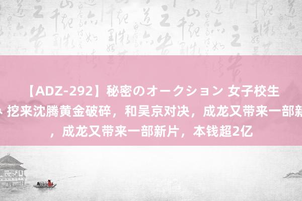 【ADZ-292】秘密のオークション 女子校生売ります なつみ 挖来沈腾黄金破碎，和吴京对决，成龙又带来一部新片，本钱超2亿