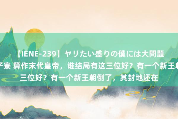 【IENE-239】ヤリたい盛りの僕には大問題！裸族ばかりの女子寮 算作末代皇帝，谁结局有这三位好？有一个新王朝倒了，其封地还在