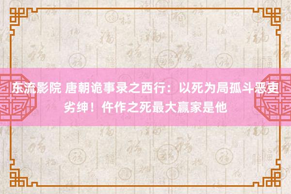 东流影院 唐朝诡事录之西行：以死为局孤斗恶吏劣绅！仵作之死最大赢家是他