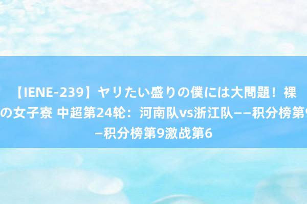 【IENE-239】ヤリたい盛りの僕には大問題！裸族ばかりの女子寮 中超第24轮：河南队vs浙江队——积分榜第9激战第6