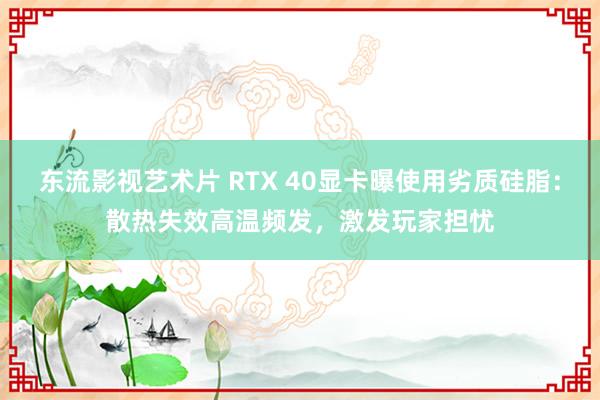 东流影视艺术片 RTX 40显卡曝使用劣质硅脂：散热失效高温频发，激发玩家担忧