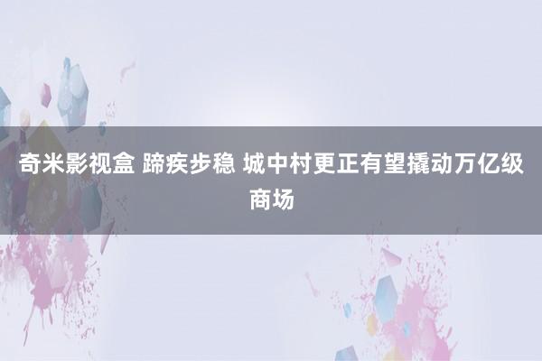 奇米影视盒 蹄疾步稳 城中村更正有望撬动万亿级商场