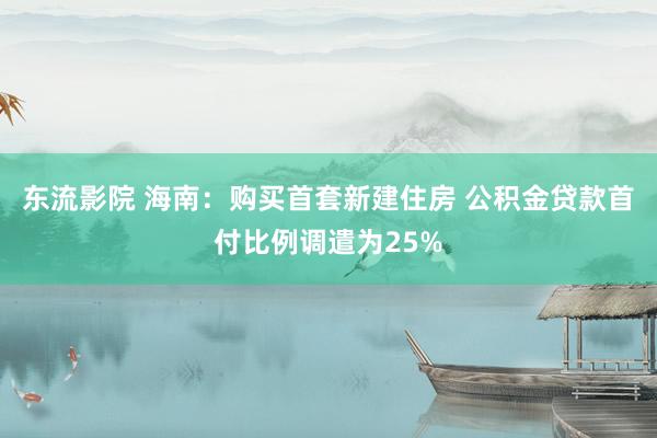 东流影院 海南：购买首套新建住房 公积金贷款首付比例调遣为25%