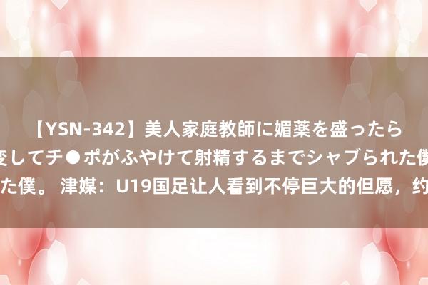 【YSN-342】美人家庭教師に媚薬を盛ったら、ドすけべぇ先生に豹変してチ●ポがふやけて射精するまでシャブられた僕。 津媒：U19国足让人看到不停巨大的但愿，约战伊朗践诺自己实力