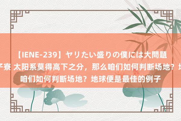 【IENE-239】ヤリたい盛りの僕には大問題！裸族ばかりの女子寮 太阳系莫得高下之分，那么咱们如何判断场地？地球便是最佳的例子