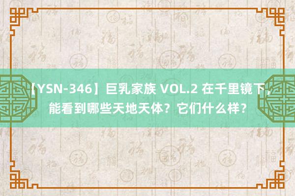 【YSN-346】巨乳家族 VOL.2 在千里镜下，能看到哪些天地天体？它们什么样？