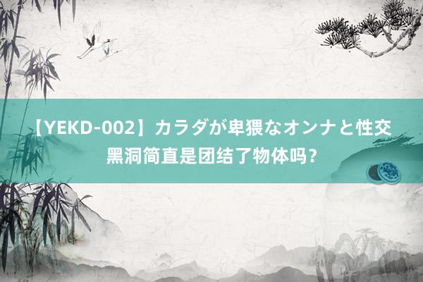 【YEKD-002】カラダが卑猥なオンナと性交 黑洞简直是团结了物体吗？