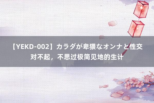 【YEKD-002】カラダが卑猥なオンナと性交 对不起，不思过极简见地的生计