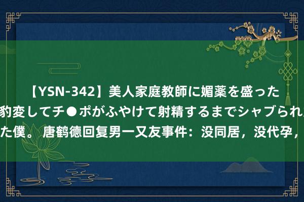 【YSN-342】美人家庭教師に媚薬を盛ったら、ドすけべぇ先生に豹変してチ●ポがふやけて射精するまでシャブられた僕。 唐鹤德回复男一又友事件：没同居，没代孕，没孩子，已搬离哥哥故园