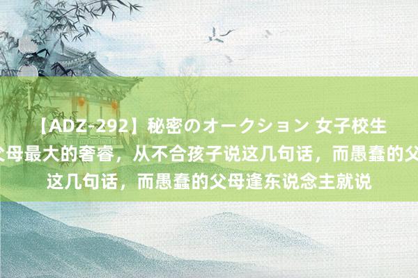 【ADZ-292】秘密のオークション 女子校生売ります なつみ 父母最大的奢睿，从不合孩子说这几句话，而愚蠢的父母逢东说念主就说