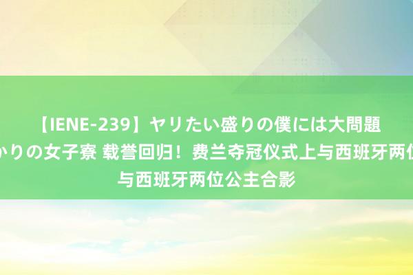 【IENE-239】ヤリたい盛りの僕には大問題！裸族ばかりの女子寮 载誉回归！费兰夺冠仪式上与西班牙两位公主合影