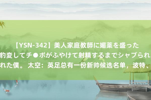 【YSN-342】美人家庭教師に媚薬を盛ったら、ドすけべぇ先生に豹変してチ●ポがふやけて射精するまでシャブられた僕。 太空：英足总有一份新帅候选名单，波特、埃迪豪、波切蒂诺在列