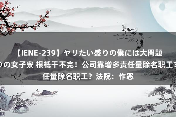 【IENE-239】ヤリたい盛りの僕には大問題！裸族ばかりの女子寮 根柢干不完！公司靠增多责任量除名职工？法院：作恶