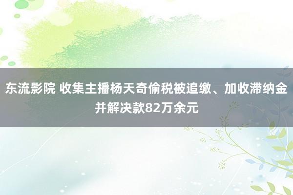 东流影院 收集主播杨天奇偷税被追缴、加收滞纳金并解决款82万余元