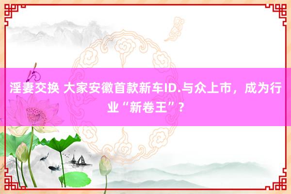 淫妻交换 大家安徽首款新车ID.与众上市，成为行业“新卷王”？