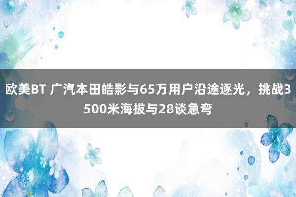 欧美BT 广汽本田皓影与65万用户沿途逐光，挑战3500米海拔与28谈急弯