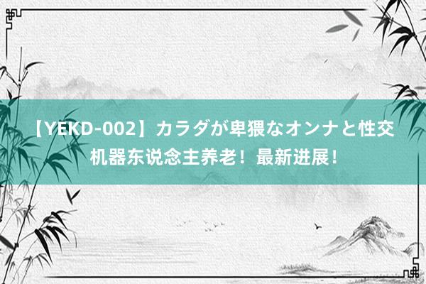 【YEKD-002】カラダが卑猥なオンナと性交 机器东说念主养老！最新进展！