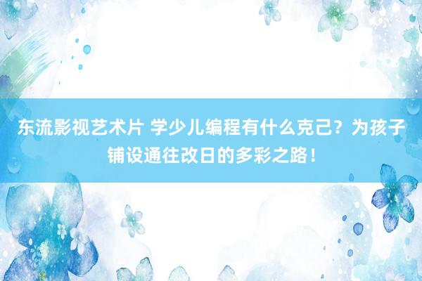 东流影视艺术片 学少儿编程有什么克己？为孩子铺设通往改日的多彩之路！