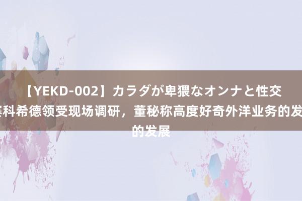 【YEKD-002】カラダが卑猥なオンナと性交 赛科希德领受现场调研，董秘称高度好奇外洋业务的发展