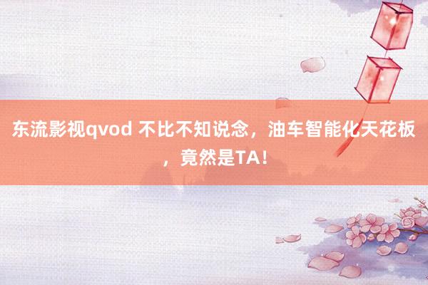 东流影视qvod 不比不知说念，油车智能化天花板，竟然是TA！