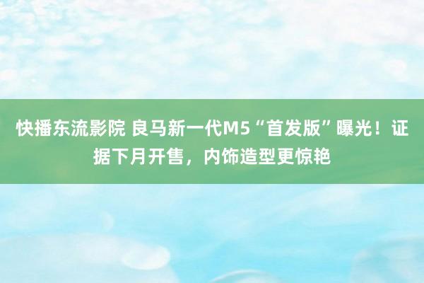 快播东流影院 良马新一代M5“首发版”曝光！证据下月开售，内饰造型更惊艳