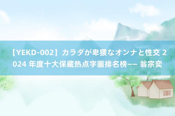 【YEKD-002】カラダが卑猥なオンナと性交 2024 年度十大保藏热点字画排名榜—— 翁宗奕