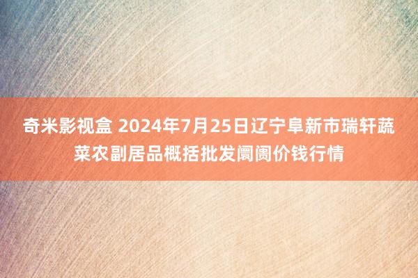 奇米影视盒 2024年7月25日辽宁阜新市瑞轩蔬菜农副居品概括批发阛阓价钱行情