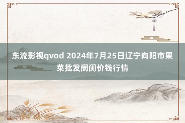 东流影视qvod 2024年7月25日辽宁向阳市果菜批发阛阓价钱行情