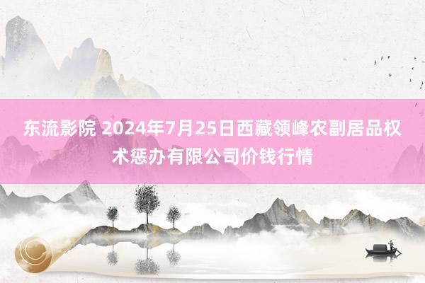 东流影院 2024年7月25日西藏领峰农副居品权术惩办有限公司价钱行情