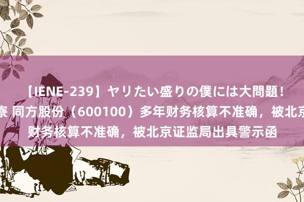 【IENE-239】ヤリたい盛りの僕には大問題！裸族ばかりの女子寮 同方股份（600100）多年财务核算不准确，被北京证监局出具警示函