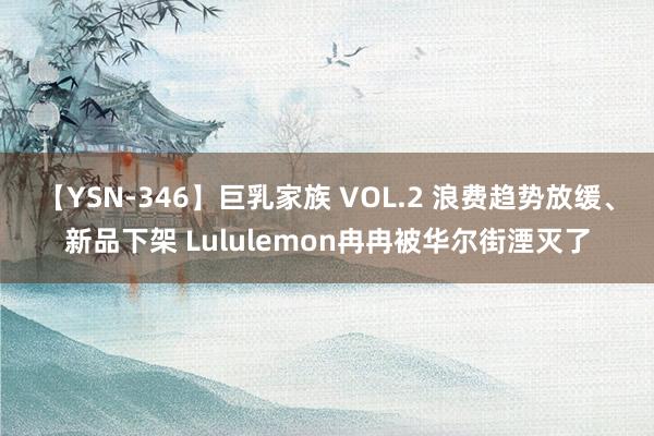 【YSN-346】巨乳家族 VOL.2 浪费趋势放缓、新品下架 Lululemon冉冉被华尔街湮灭了